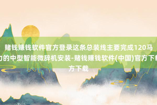 赌钱赚钱软件官方登录这条总装线主要完成120马力的中型智能微辞机安装-赌钱赚钱软件(中国)官方下载