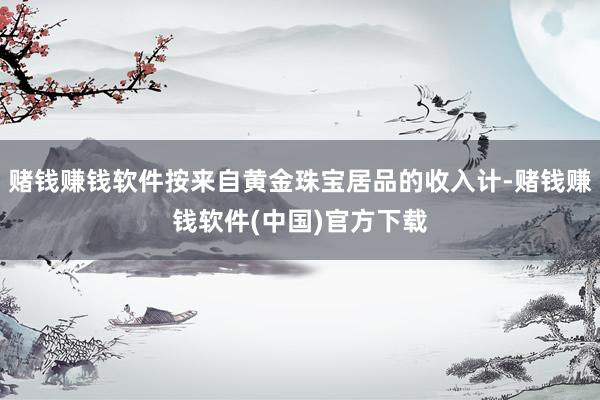 赌钱赚钱软件按来自黄金珠宝居品的收入计-赌钱赚钱软件(中国)官方下载