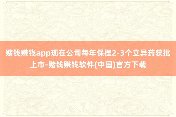 赌钱赚钱app现在公司每年保捏2-3个立异药获批上市-赌钱赚钱软件(中国)官方下载