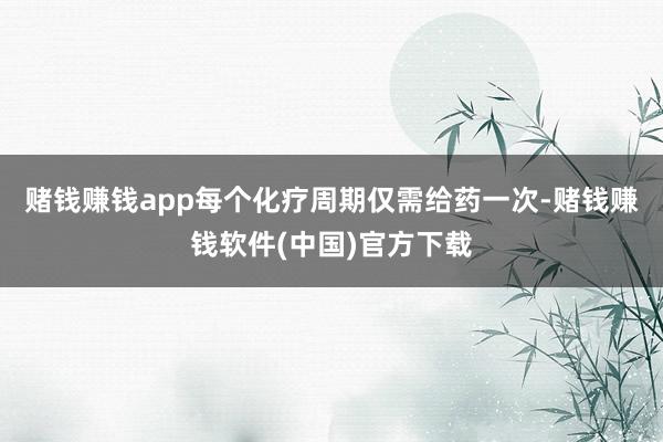 赌钱赚钱app每个化疗周期仅需给药一次-赌钱赚钱软件(中国)官方下载