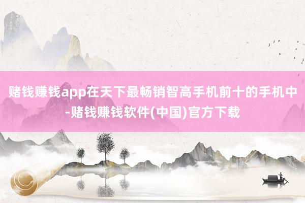 赌钱赚钱app在天下最畅销智高手机前十的手机中-赌钱赚钱软件(中国)官方下载