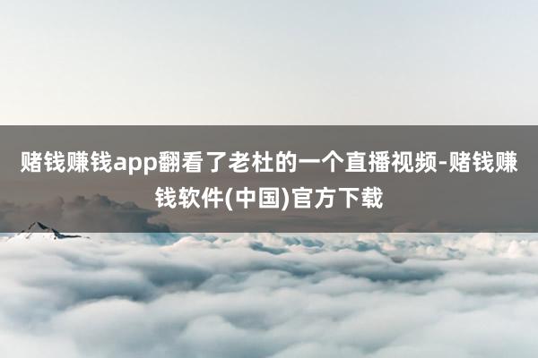 赌钱赚钱app翻看了老杜的一个直播视频-赌钱赚钱软件(中国)官方下载