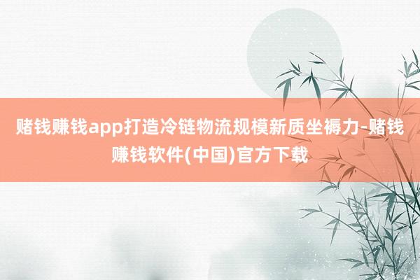 赌钱赚钱app打造冷链物流规模新质坐褥力-赌钱赚钱软件(中国)官方下载