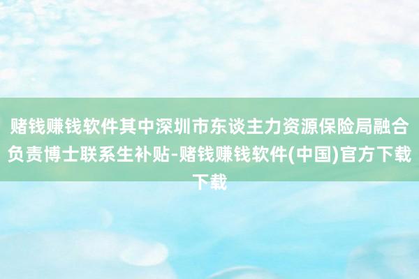 赌钱赚钱软件其中深圳市东谈主力资源保险局融合负责博士联系生补贴-赌钱赚钱软件(中国)官方下载