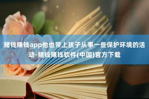 赌钱赚钱app他也带上孩子从事一些保护环境的活动-赌钱赚钱软件(中国)官方下载