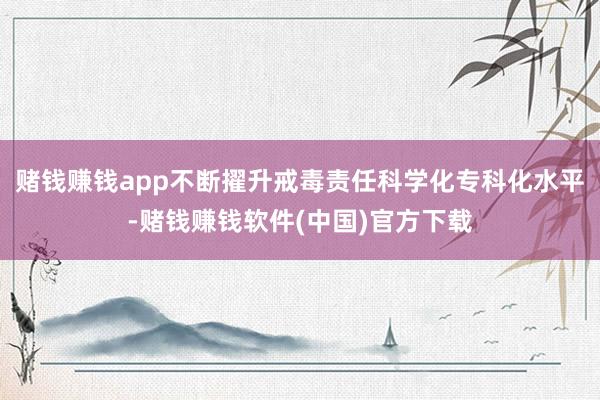 赌钱赚钱app不断擢升戒毒责任科学化专科化水平-赌钱赚钱软件(中国)官方下载