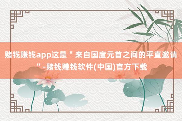 赌钱赚钱app这是＂来自国度元首之间的平直邀请＂-赌钱赚钱软件(中国)官方下载