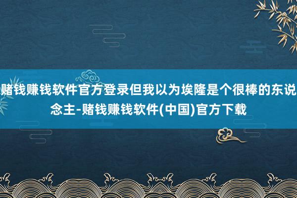 赌钱赚钱软件官方登录但我以为埃隆是个很棒的东说念主-赌钱赚钱软件(中国)官方下载