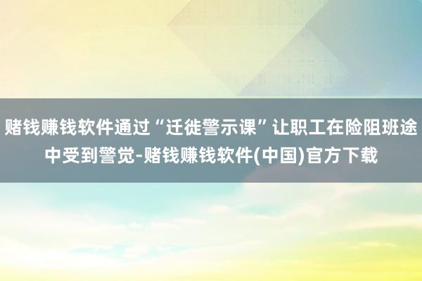 赌钱赚钱软件通过“迁徙警示课”让职工在险阻班途中受到警觉-赌钱赚钱软件(中国)官方下载