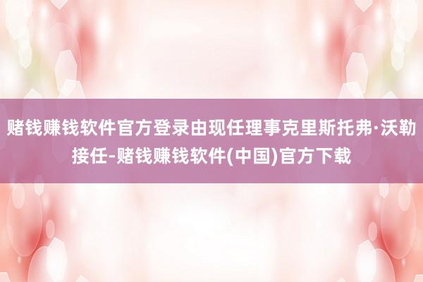 赌钱赚钱软件官方登录由现任理事克里斯托弗·沃勒接任-赌钱赚钱软件(中国)官方下载