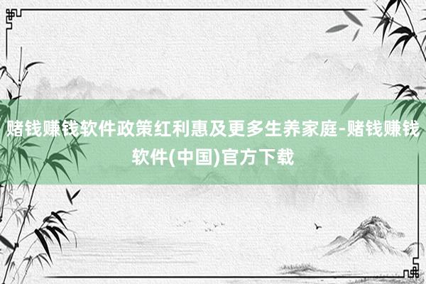 赌钱赚钱软件政策红利惠及更多生养家庭-赌钱赚钱软件(中国)官方下载
