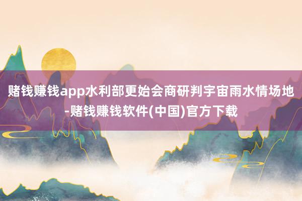 赌钱赚钱app水利部更始会商研判宇宙雨水情场地-赌钱赚钱软件(中国)官方下载