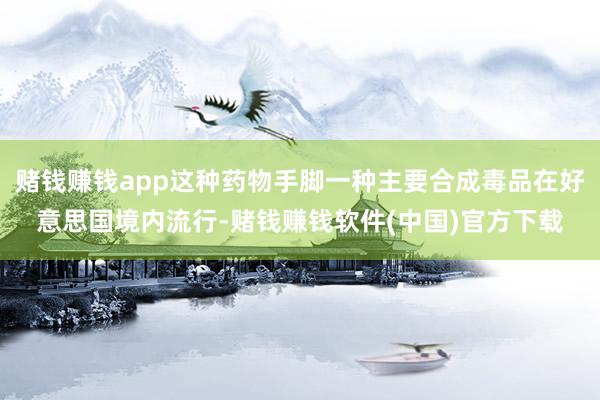 赌钱赚钱app这种药物手脚一种主要合成毒品在好意思国境内流行-赌钱赚钱软件(中国)官方下载