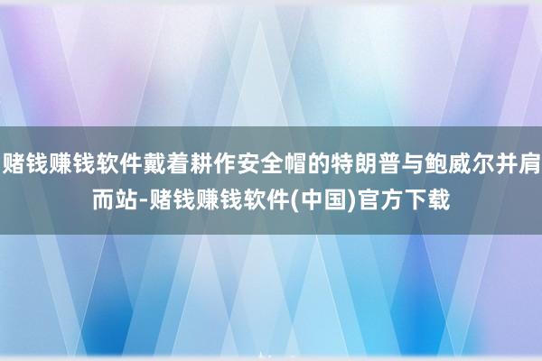 赌钱赚钱软件戴着耕作安全帽的特朗普与鲍威尔并肩而站-赌钱赚钱软件(中国)官方下载