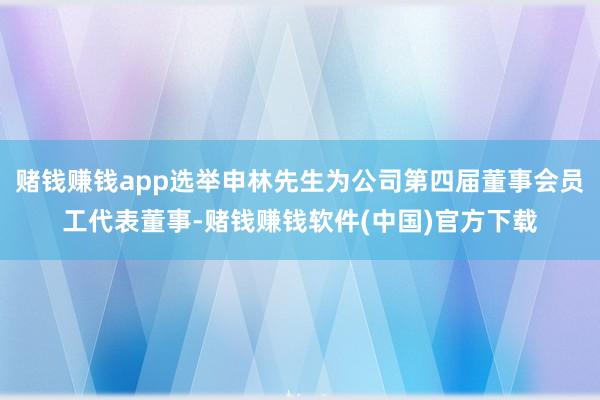 赌钱赚钱app选举申林先生为公司第四届董事会员工代表董事-赌钱赚钱软件(中国)官方下载