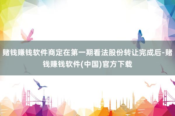赌钱赚钱软件商定在第一期看法股份转让完成后-赌钱赚钱软件(中国)官方下载