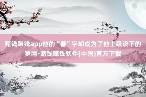 赌钱赚钱app他的“善”字却成为了他上级设下的罗网-赌钱赚钱软件(中国)官方下载