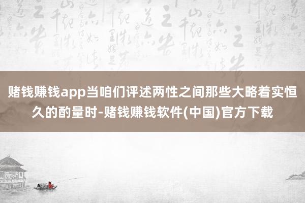 赌钱赚钱app当咱们评述两性之间那些大略着实恒久的酌量时-赌钱赚钱软件(中国)官方下载