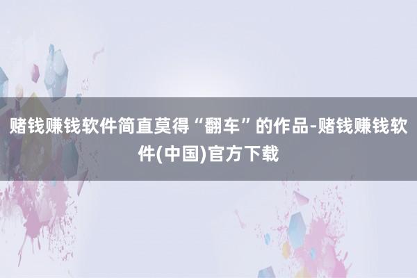 赌钱赚钱软件简直莫得“翻车”的作品-赌钱赚钱软件(中国)官方下载