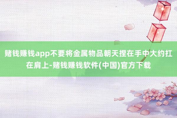 赌钱赚钱app不要将金属物品朝天捏在手中大约扛在肩上-赌钱赚钱软件(中国)官方下载