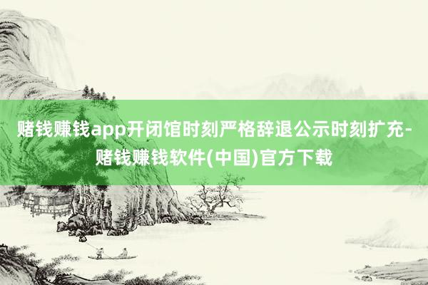 赌钱赚钱app开闭馆时刻严格辞退公示时刻扩充-赌钱赚钱软件(中国)官方下载