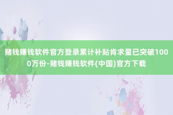 赌钱赚钱软件官方登录累计补贴肯求量已突破1000万份-赌钱赚钱软件(中国)官方下载