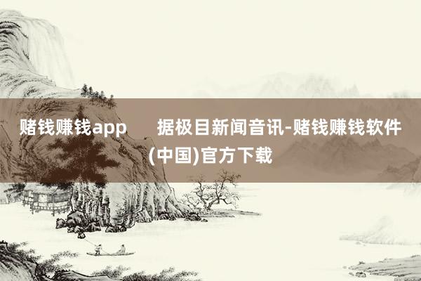 赌钱赚钱app      据极目新闻音讯-赌钱赚钱软件(中国)官方下载