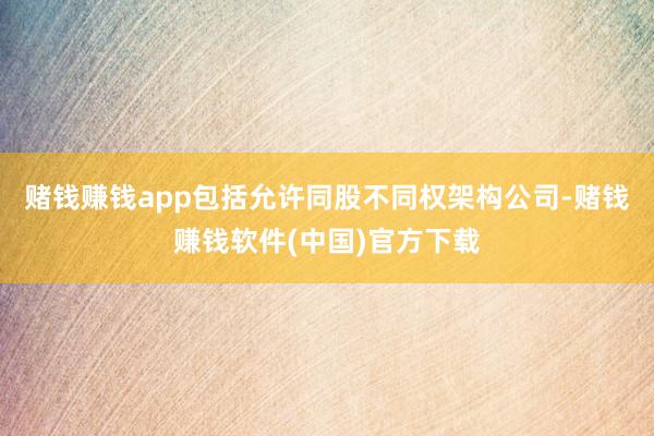 赌钱赚钱app包括允许同股不同权架构公司-赌钱赚钱软件(中国)官方下载