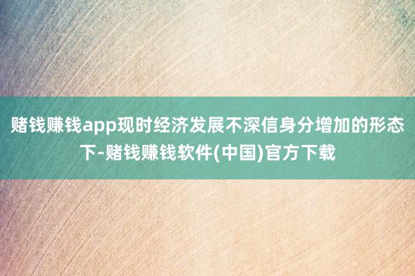 赌钱赚钱app现时经济发展不深信身分增加的形态下-赌钱赚钱软件(中国)官方下载