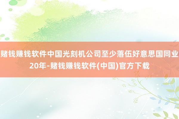赌钱赚钱软件中国光刻机公司至少落伍好意思国同业20年-赌钱赚钱软件(中国)官方下载