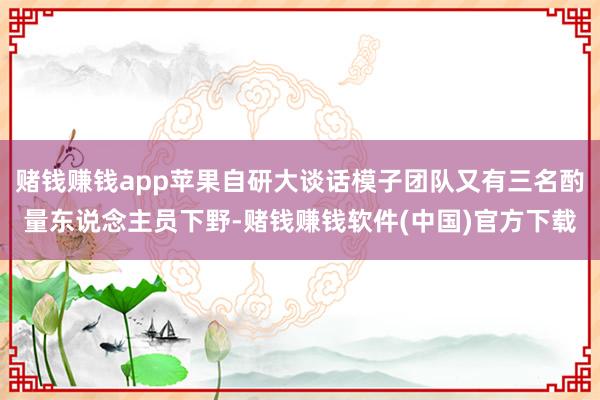 赌钱赚钱app苹果自研大谈话模子团队又有三名酌量东说念主员下野-赌钱赚钱软件(中国)官方下载