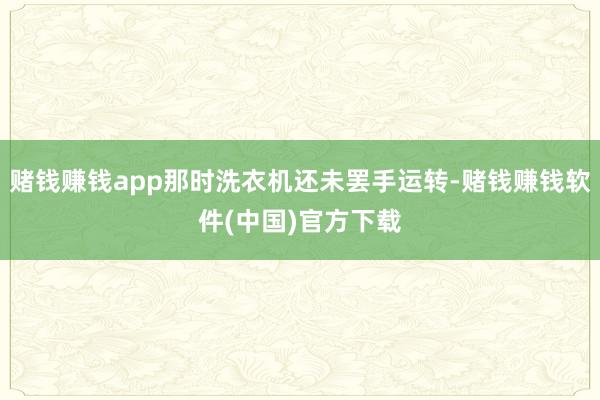 赌钱赚钱app那时洗衣机还未罢手运转-赌钱赚钱软件(中国)官方下载