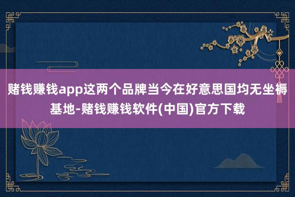 赌钱赚钱app这两个品牌当今在好意思国均无坐褥基地-赌钱赚钱软件(中国)官方下载