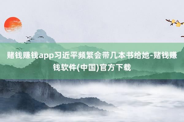 赌钱赚钱app习近平频繁会带几本书给她-赌钱赚钱软件(中国)官方下载