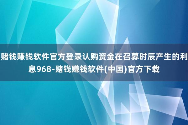 赌钱赚钱软件官方登录认购资金在召募时辰产生的利息968-赌钱赚钱软件(中国)官方下载