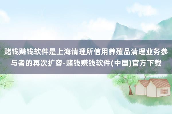 赌钱赚钱软件是上海清理所信用养殖品清理业务参与者的再次扩容-赌钱赚钱软件(中国)官方下载