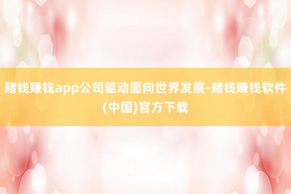 赌钱赚钱app公司驱动面向世界发展-赌钱赚钱软件(中国)官方下载