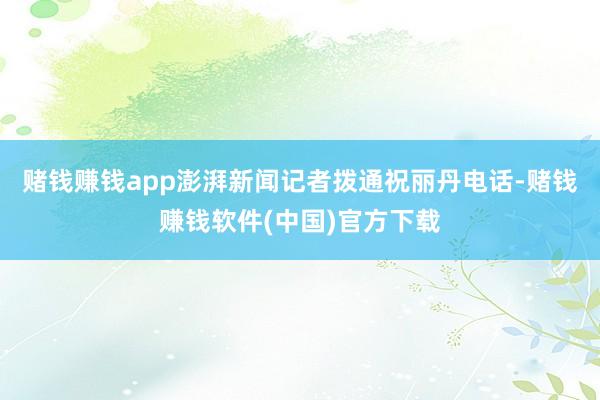 赌钱赚钱app澎湃新闻记者拨通祝丽丹电话-赌钱赚钱软件(中国)官方下载