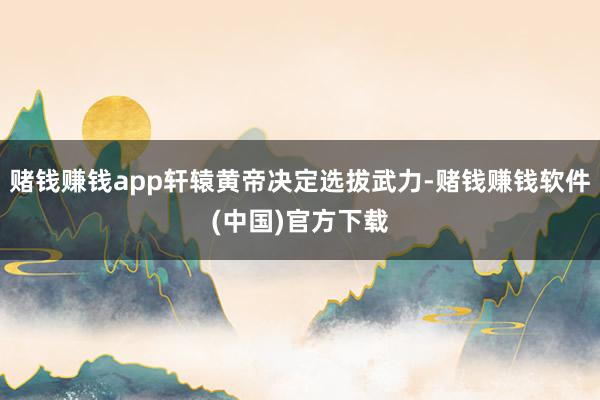 赌钱赚钱app轩辕黄帝决定选拔武力-赌钱赚钱软件(中国)官方下载