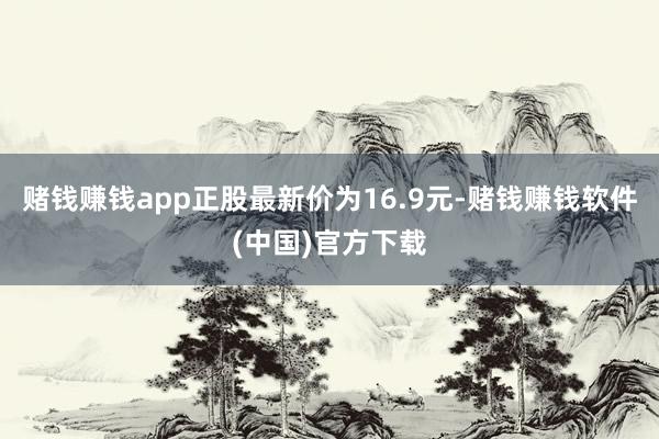 赌钱赚钱app正股最新价为16.9元-赌钱赚钱软件(中国)官方下载