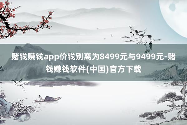 赌钱赚钱app价钱别离为8499元与9499元-赌钱赚钱软件(中国)官方下载