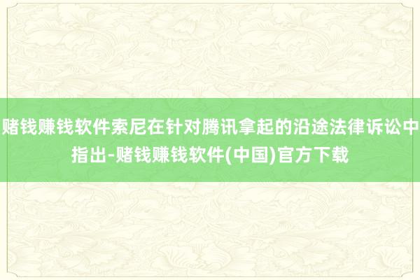 赌钱赚钱软件索尼在针对腾讯拿起的沿途法律诉讼中指出-赌钱赚钱软件(中国)官方下载