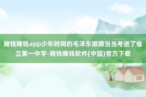 赌钱赚钱app少年时间的毛泽东顺顺当当考进了省立第一中学-赌钱赚钱软件(中国)官方下载