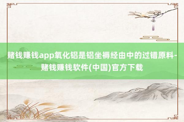 赌钱赚钱app氧化铝是铝坐褥经由中的过错原料-赌钱赚钱软件(中国)官方下载