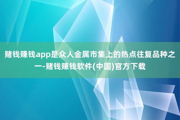 赌钱赚钱app是众人金属市集上的热点往复品种之一-赌钱赚钱软件(中国)官方下载