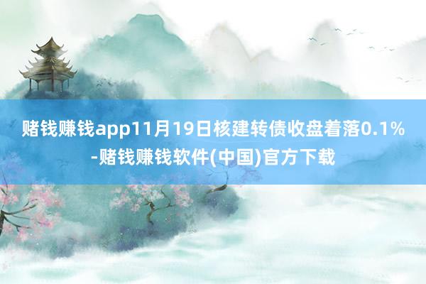 赌钱赚钱app11月19日核建转债收盘着落0.1%-赌钱赚钱软件(中国)官方下载
