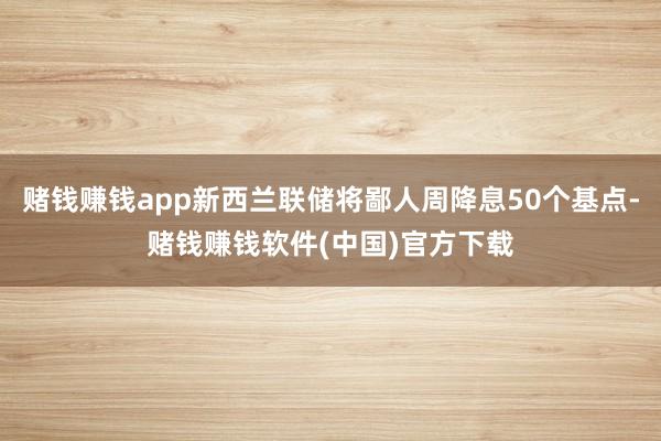 赌钱赚钱app新西兰联储将鄙人周降息50个基点-赌钱赚钱软件(中国)官方下载
