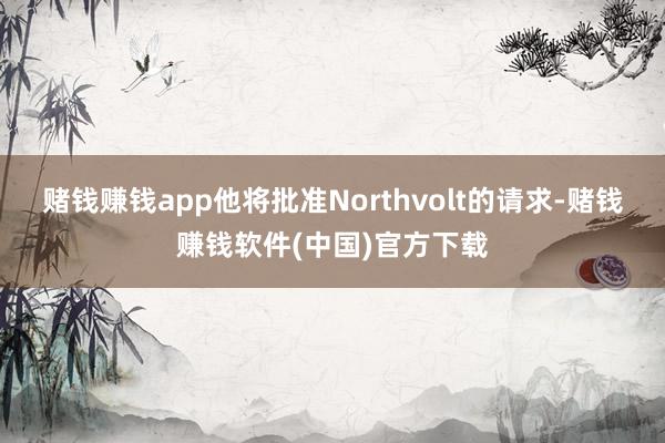 赌钱赚钱app他将批准Northvolt的请求-赌钱赚钱软件(中国)官方下载