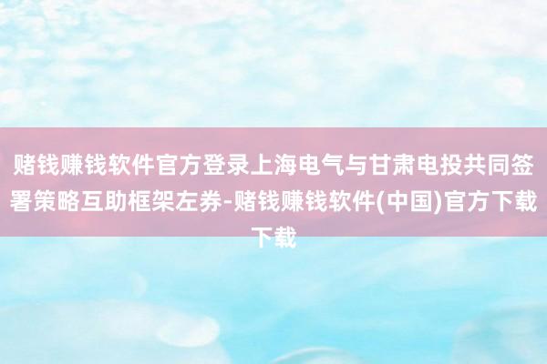 赌钱赚钱软件官方登录上海电气与甘肃电投共同签署策略互助框架左券-赌钱赚钱软件(中国)官方下载