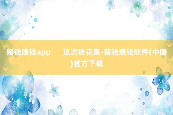 赌钱赚钱app      这次秋花集-赌钱赚钱软件(中国)官方下载